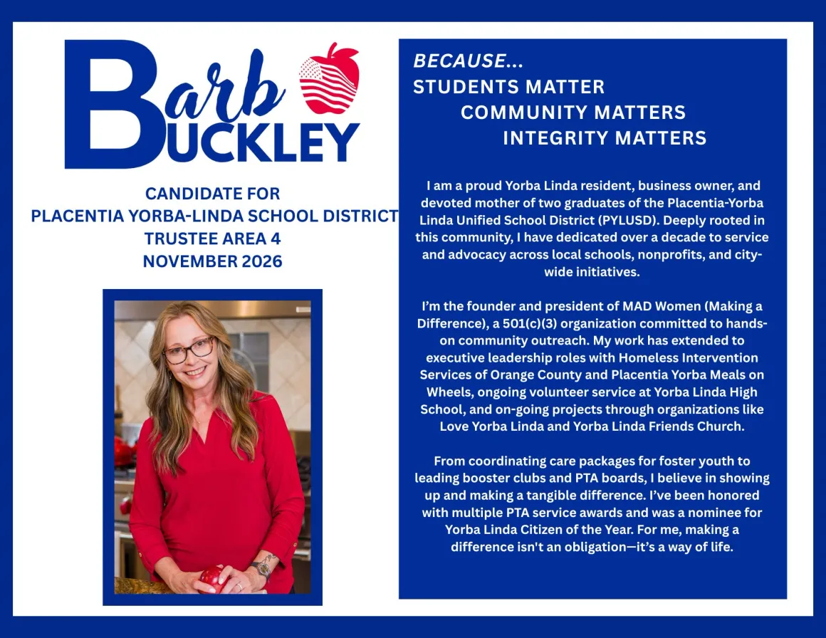BECAUSE...
        STUDENTS MATTER
        COMMUNITY MATTERS
        INTEGRITY MATTERS I am a proud Yorba Linda resident, business owner, and devoted mother of two graduates of the Placentia-Yorba Linda Unified School District (PYLUSD). Deeply rooted in this community, I have dedicated over a decade to service and advocacy across local schools, nonprofits, and city-
        wide initiatives. I'm the founder and president of MAD Women (Making a Difference), a 501(c)(3) organization committed to hands- on community outreach. My work has extended to executive leadership roles with Homeless Intervention Services of Orange County and Placentia Yorba Meals on Wheels, ongoing volunteer service at Yorba Linda High School, and on-going projects through organizations like
        Love Yorba Linda and Yorba Linda Friends Church. From coordinating care packages for foster youth to leading booster clubs and PTA boards, I believe in showing up and making a tangible difference. I've been honored with multiple PTA service awards and was a nominee for Yorba Linda Citizen of the Year. For me, making a
        difference isn't an obligation-it's a way of life.